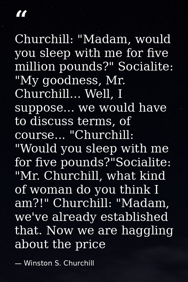 Churchill: "Madam, would you sleep with me for five million pounds?" Socialite: "My goodness, Mr. Churchill... Well, I s — Winston S. Churchill