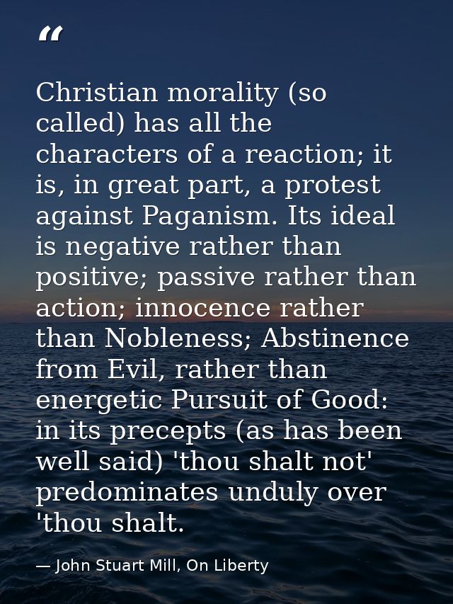 Christian morality (so called) has all the characters of a reaction; it is, in great part, a protest against Paganism. I — John Stuart Mill, On Liberty