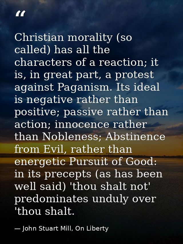 Christian morality (so called) has all the characters of a reaction; it is, in great part, a protest against Paganism. I — John Stuart Mill, On Liberty
