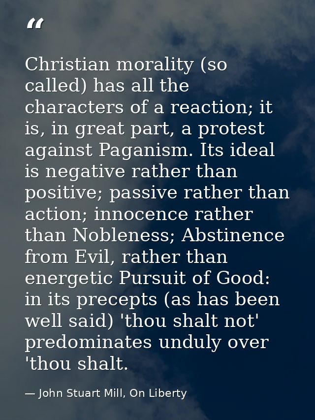 Christian morality (so called) has all the characters of a reaction; it is, in great part, a protest against Paganism. I — John Stuart Mill, On Liberty