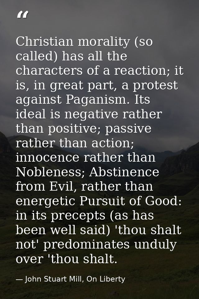 Christian morality (so called) has all the characters of a reaction; it is, in great part, a protest against Paganism. I — John Stuart Mill, On Liberty
