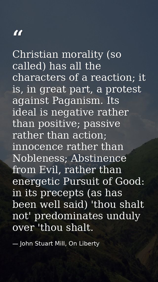Christian morality (so called) has all the characters of a reaction; it is, in great part, a protest against Paganism. I — John Stuart Mill, On Liberty