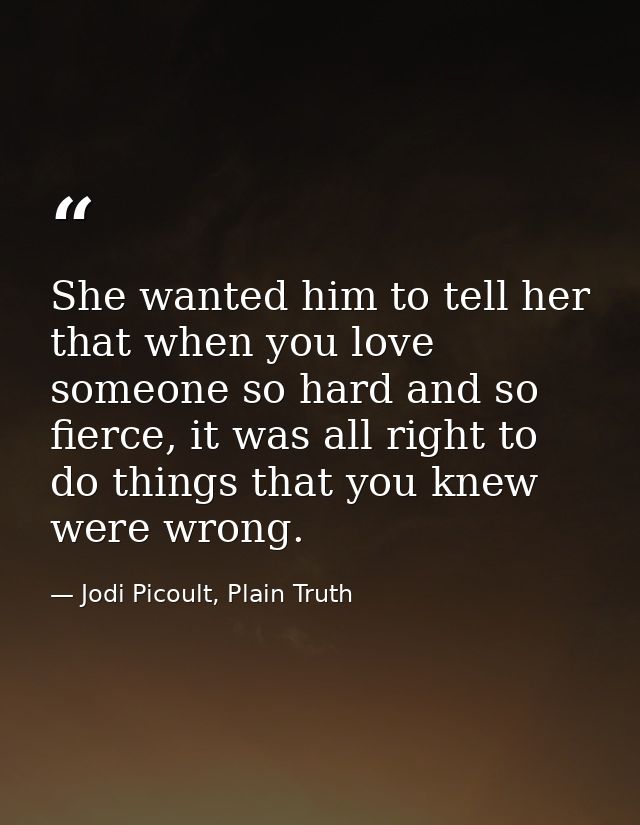 She wanted him to tell her that when you love someone so hard and so fierce, it was all right to do things that you knew — Jodi Picoult, Plain Truth