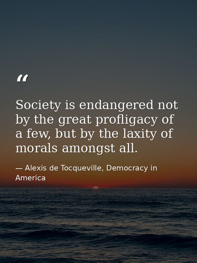 Society is endangered not by the great profligacy of a few, but by the laxity of morals amongst all. — Alexis de Tocqueville, Democracy in America
