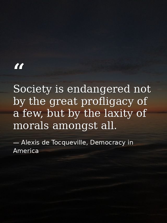 Society is endangered not by the great profligacy of a few, but by the laxity of morals amongst all. — Alexis de Tocqueville, Democracy in America