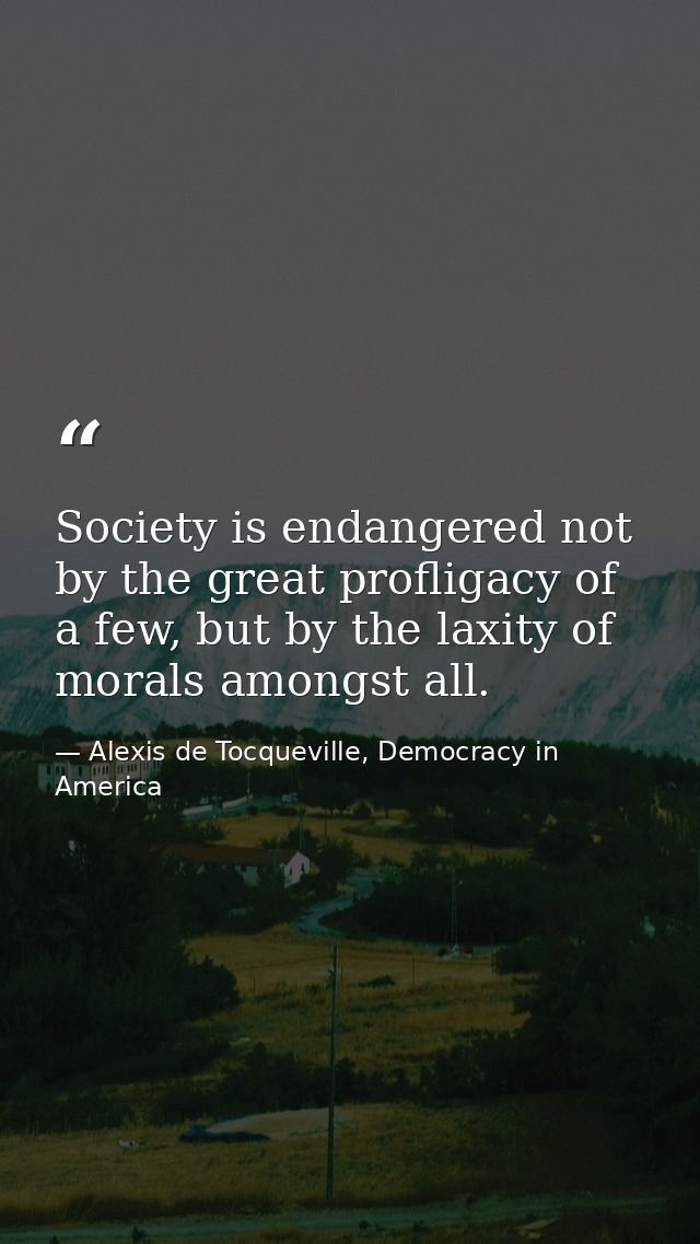 Society is endangered not by the great profligacy of a few, but by the laxity of morals amongst all. — Alexis de Tocqueville, Democracy in America