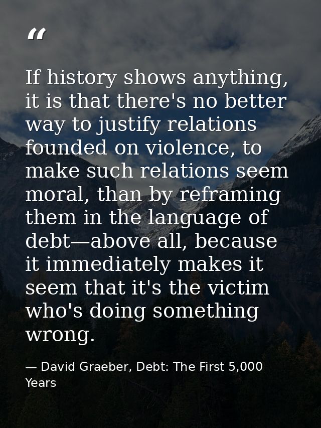 If history shows anything, it is that there's no better way to justify relations founded on violence, to make such relat — David Graeber, Debt: The First 5,000 Years