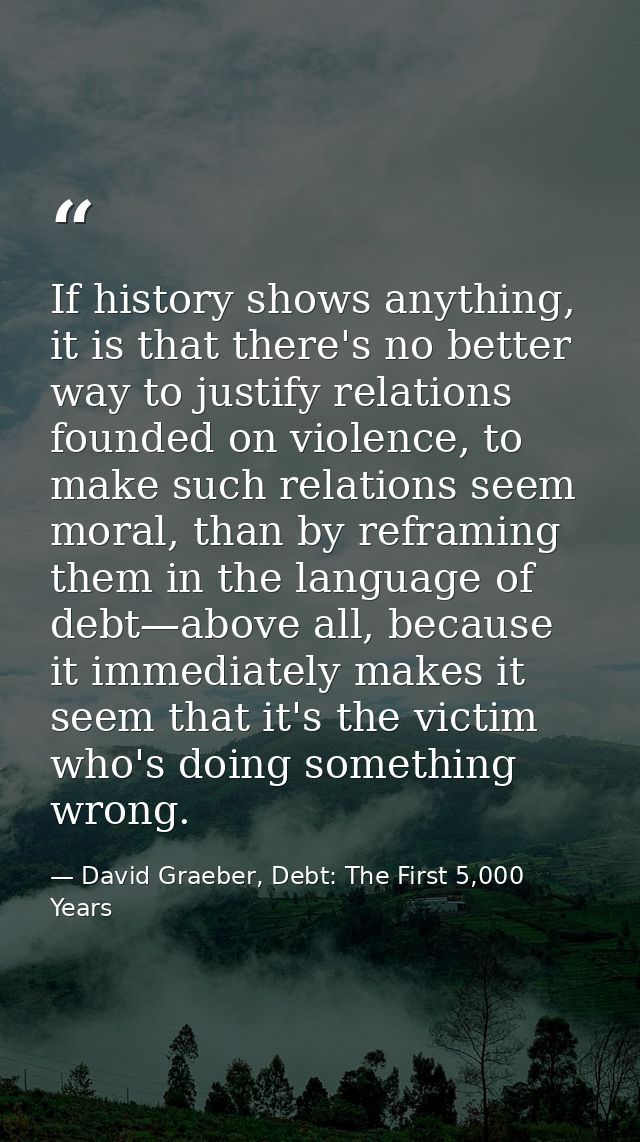 If history shows anything, it is that there's no better way to justify relations founded on violence, to make such relat — David Graeber, Debt: The First 5,000 Years