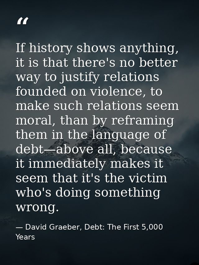 If history shows anything, it is that there's no better way to justify relations founded on violence, to make such relat — David Graeber, Debt: The First 5,000 Years