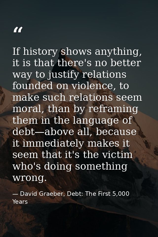 If history shows anything, it is that there's no better way to justify relations founded on violence, to make such relat — David Graeber, Debt: The First 5,000 Years