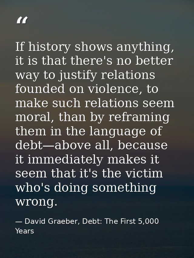 If history shows anything, it is that there's no better way to justify relations founded on violence, to make such relat — David Graeber, Debt: The First 5,000 Years