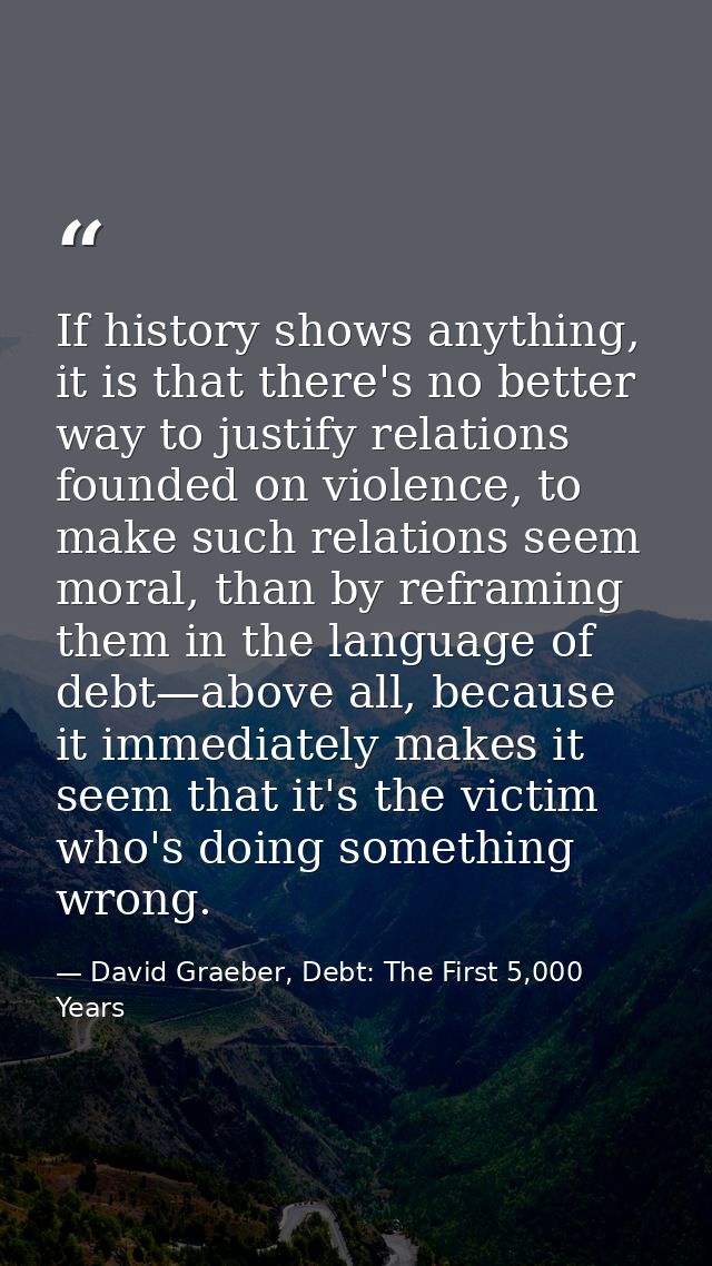 If history shows anything, it is that there's no better way to justify relations founded on violence, to make such relat — David Graeber, Debt: The First 5,000 Years
