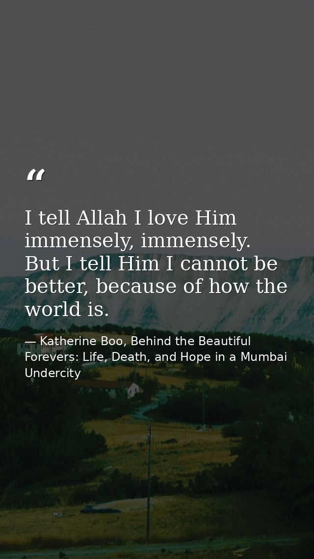 I tell Allah I love Him immensely, immensely. But I tell Him I cannot be better, because of how the world is. — Katherine Boo, Behind the Beautiful Forevers: Life, Death, and Hope in a Mumbai Undercity