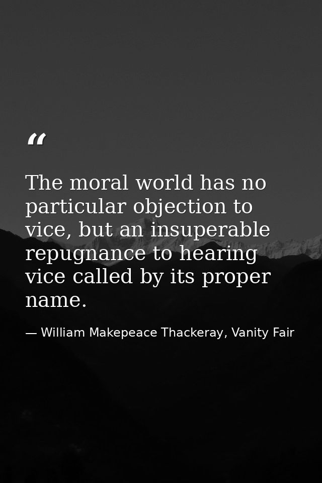 The moral world has no particular objection to vice, but an insuperable repugnance to hearing vice called by its proper  — William Makepeace Thackeray, Vanity Fair