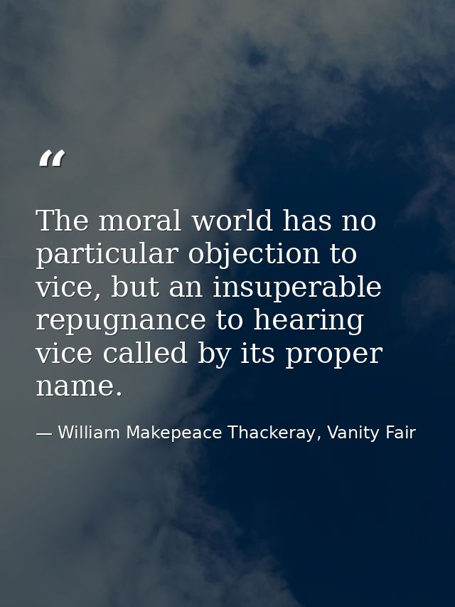 The moral world has no particular objection to vice, but an insuperable repugnance to hearing vice called by its proper  — William Makepeace Thackeray, Vanity Fair
