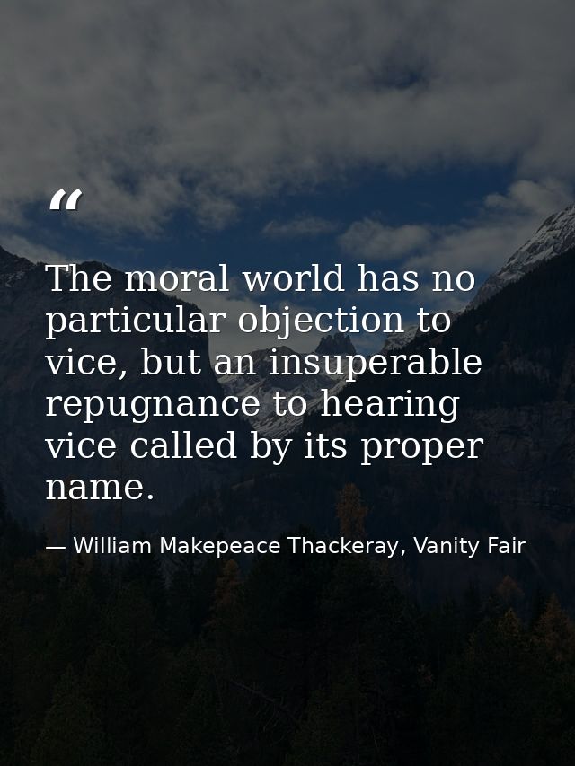 The moral world has no particular objection to vice, but an insuperable repugnance to hearing vice called by its proper  — William Makepeace Thackeray, Vanity Fair