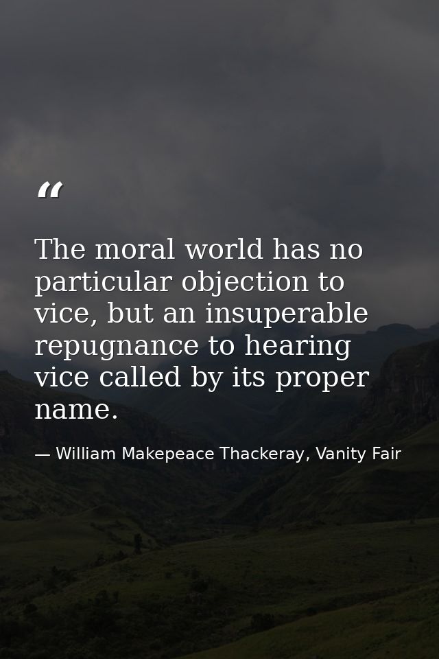 The moral world has no particular objection to vice, but an insuperable repugnance to hearing vice called by its proper  — William Makepeace Thackeray, Vanity Fair