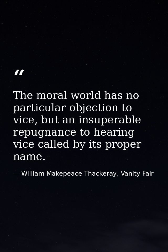 The moral world has no particular objection to vice, but an insuperable repugnance to hearing vice called by its proper  — William Makepeace Thackeray, Vanity Fair