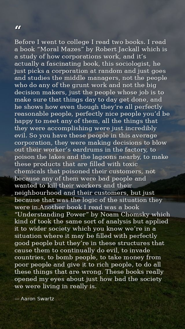 Before I went to college I read two books. I read a book “Moral Mazes” by Robert Jackall which is a study of how corpora — Aaron Swartz