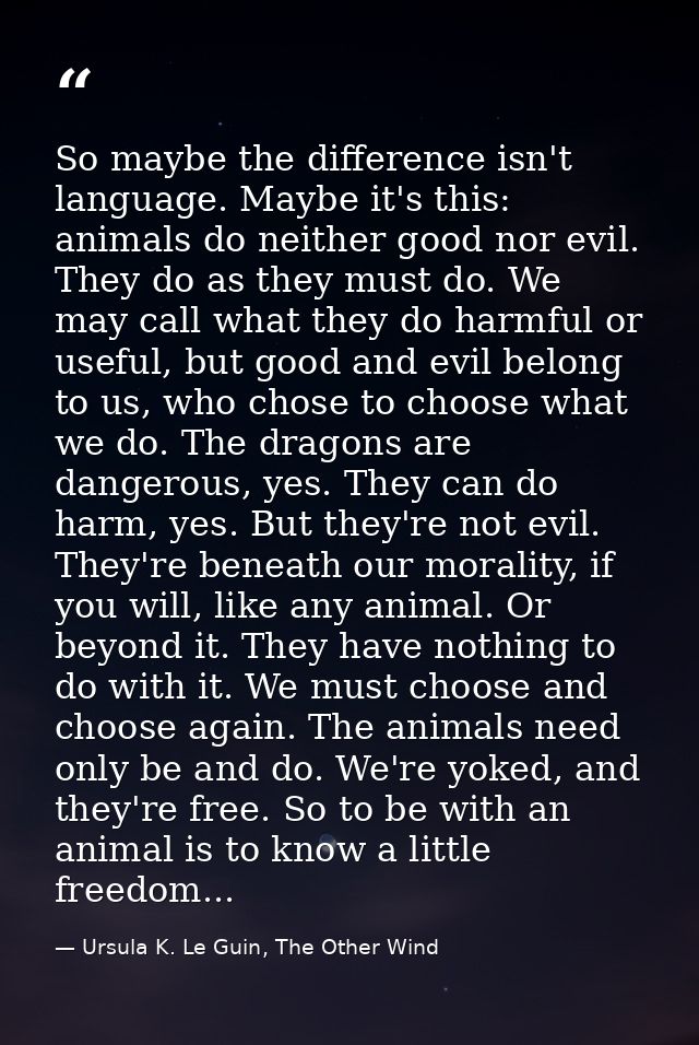 So maybe the difference isn't language. Maybe it's this: animals do neither good nor evil. They do as they must do. We m — Ursula K. Le Guin, The Other Wind
