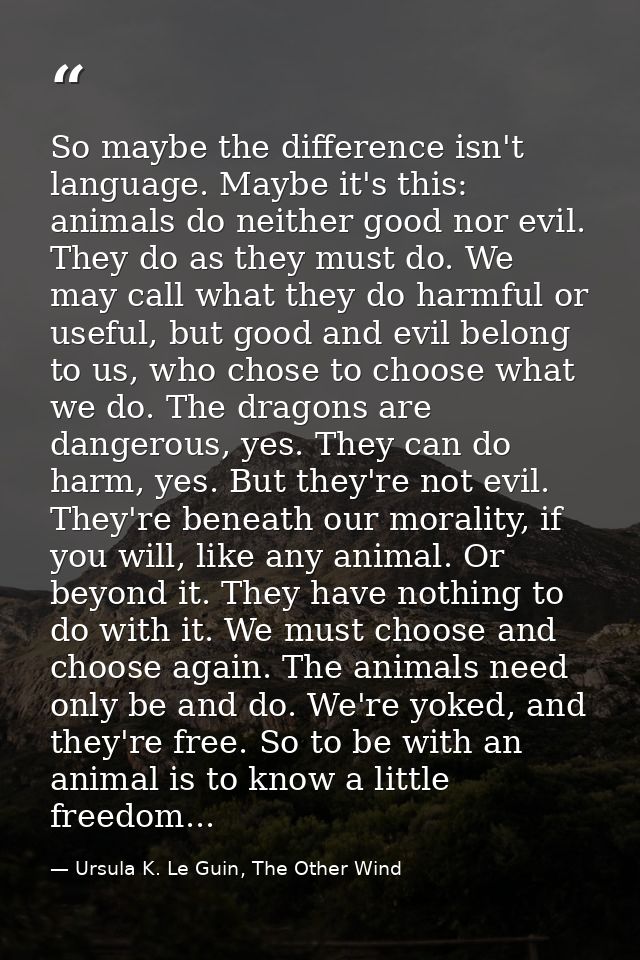 So maybe the difference isn't language. Maybe it's this: animals do neither good nor evil. They do as they must do. We m — Ursula K. Le Guin, The Other Wind