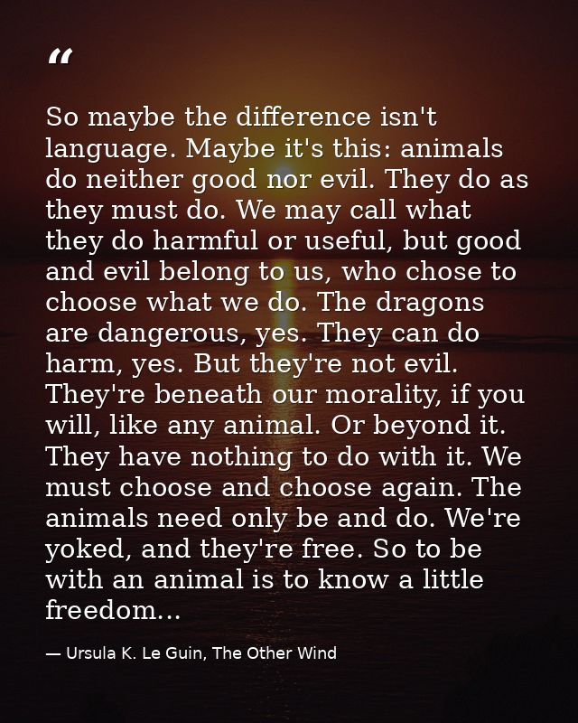 So maybe the difference isn't language. Maybe it's this: animals do neither good nor evil. They do as they must do. We m — Ursula K. Le Guin, The Other Wind
