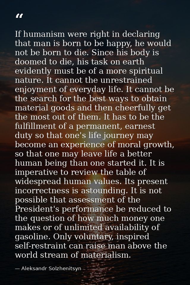 If humanism were right in declaring that man is born to be happy, he would not be born to die. Since his body is doomed  — Aleksandr Solzhenitsyn