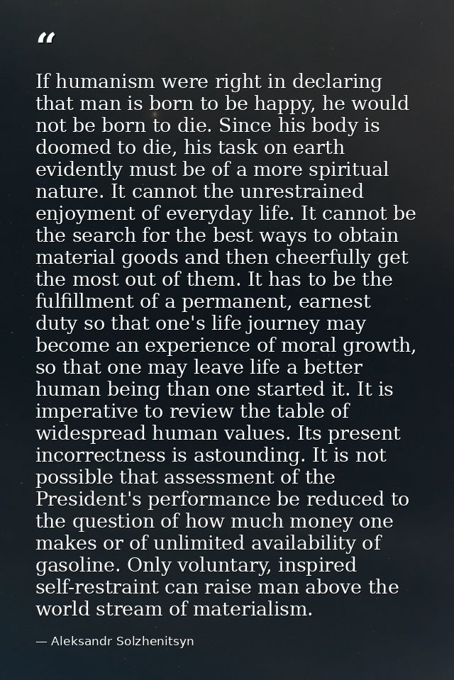 If humanism were right in declaring that man is born to be happy, he would not be born to die. Since his body is doomed  — Aleksandr Solzhenitsyn