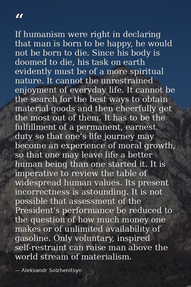 If humanism were right in declaring that man is born to be happy, he would not be born to die. Since his body is doomed  — Aleksandr Solzhenitsyn