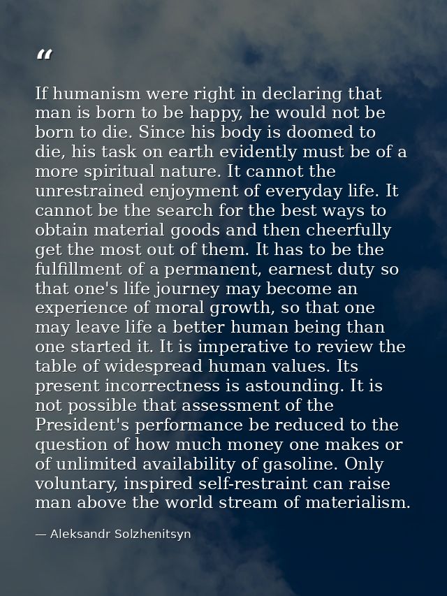 If humanism were right in declaring that man is born to be happy, he would not be born to die. Since his body is doomed  — Aleksandr Solzhenitsyn