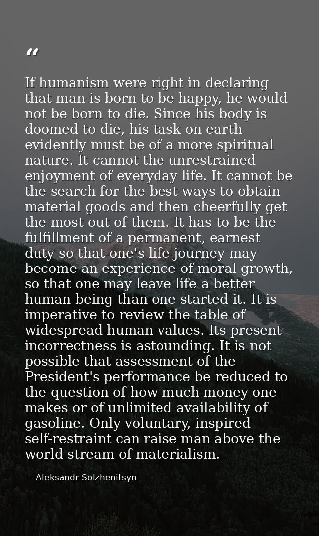 If humanism were right in declaring that man is born to be happy, he would not be born to die. Since his body is doomed  — Aleksandr Solzhenitsyn