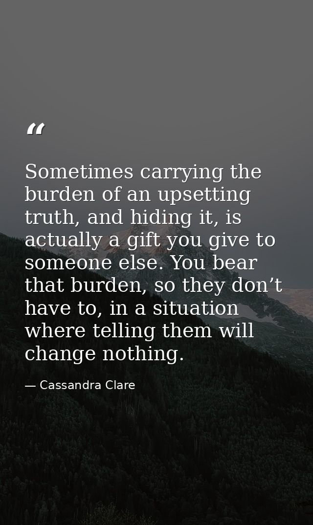 Sometimes carrying the burden of an upsetting truth, and hiding it, is actually a gift you give to someone else. You bea — Cassandra Clare