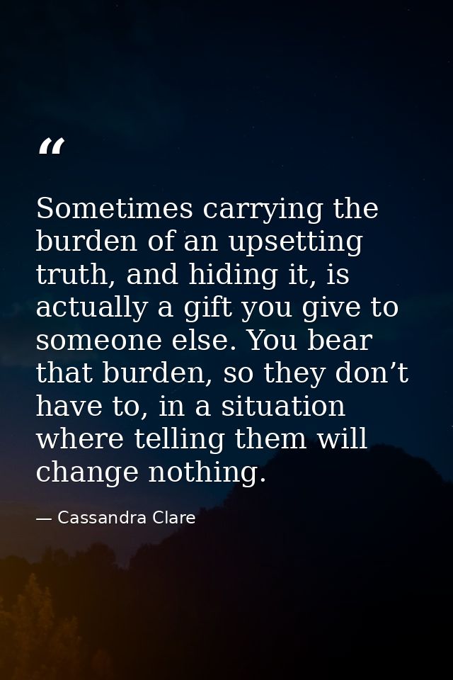Sometimes carrying the burden of an upsetting truth, and hiding it, is actually a gift you give to someone else. You bea — Cassandra Clare