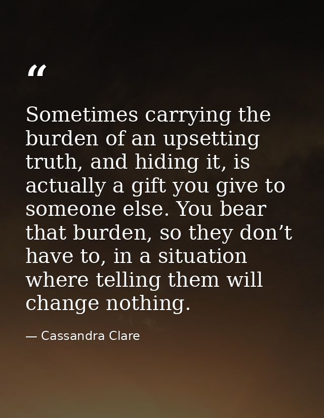Sometimes carrying the burden of an upsetting truth, and hiding it, is actually a gift you give to someone else. You bea — Cassandra Clare