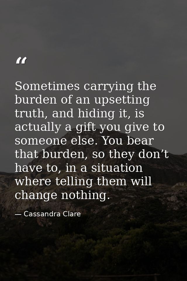 Sometimes carrying the burden of an upsetting truth, and hiding it, is actually a gift you give to someone else. You bea — Cassandra Clare