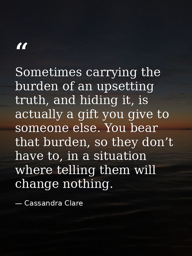 Sometimes carrying the burden of an upsetting truth, and hiding it, is actually a gift you give to someone else. You bea — Cassandra Clare