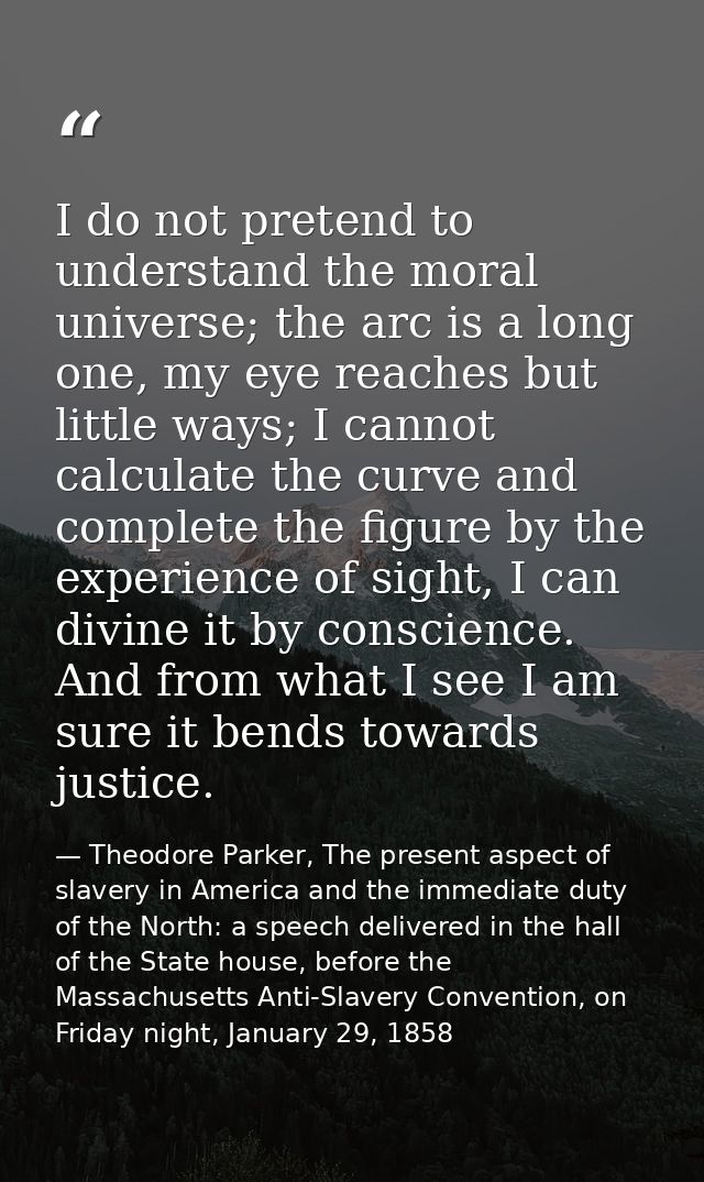I do not pretend to understand the moral universe; the arc is a long one, my eye reaches but little ways; I cannot calcu — Theodore Parker, The present aspect of slavery in America and the immediate duty of the North: a speech delivered in the hall of the State house, before the Massachusetts Anti-Slavery Convention, on Friday night, January 29, 1858