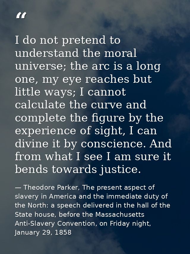 I do not pretend to understand the moral universe; the arc is a long one, my eye reaches but little ways; I cannot calcu — Theodore Parker, The present aspect of slavery in America and the immediate duty of the North: a speech delivered in the hall of the State house, before the Massachusetts Anti-Slavery Convention, on Friday night, January 29, 1858