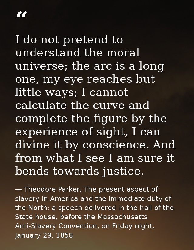 I do not pretend to understand the moral universe; the arc is a long one, my eye reaches but little ways; I cannot calcu — Theodore Parker, The present aspect of slavery in America and the immediate duty of the North: a speech delivered in the hall of the State house, before the Massachusetts Anti-Slavery Convention, on Friday night, January 29, 1858