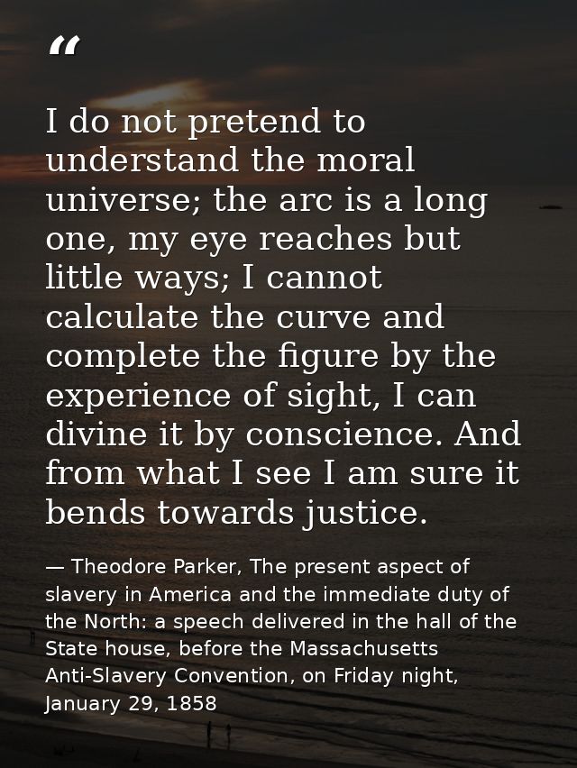 I do not pretend to understand the moral universe; the arc is a long one, my eye reaches but little ways; I cannot calcu — Theodore Parker, The present aspect of slavery in America and the immediate duty of the North: a speech delivered in the hall of the State house, before the Massachusetts Anti-Slavery Convention, on Friday night, January 29, 1858