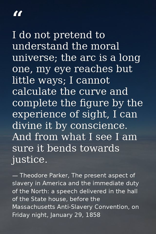 I do not pretend to understand the moral universe; the arc is a long one, my eye reaches but little ways; I cannot calcu — Theodore Parker, The present aspect of slavery in America and the immediate duty of the North: a speech delivered in the hall of the State house, before the Massachusetts Anti-Slavery Convention, on Friday night, January 29, 1858