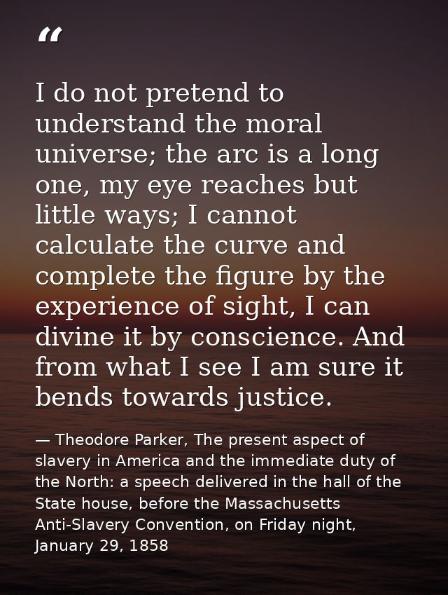 I do not pretend to understand the moral universe; the arc is a long one, my eye reaches but little ways; I cannot calcu — Theodore Parker, The present aspect of slavery in America and the immediate duty of the North: a speech delivered in the hall of the State house, before the Massachusetts Anti-Slavery Convention, on Friday night, January 29, 1858