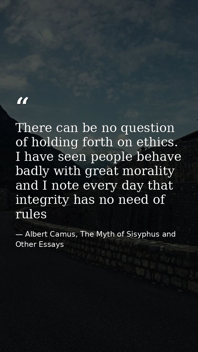 There can be no question of holding forth on ethics. I have seen people behave badly with great morality and I note ever — Albert Camus, The Myth of Sisyphus and Other Essays