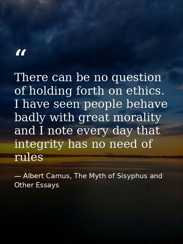 There can be no question of holding forth on ethics. I have seen people behave badly with great morality and I note ever — Albert Camus, The Myth of Sisyphus and Other Essays