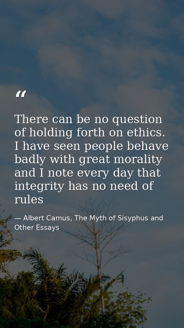 There can be no question of holding forth on ethics. I have seen people behave badly with great morality and I note ever — Albert Camus, The Myth of Sisyphus and Other Essays