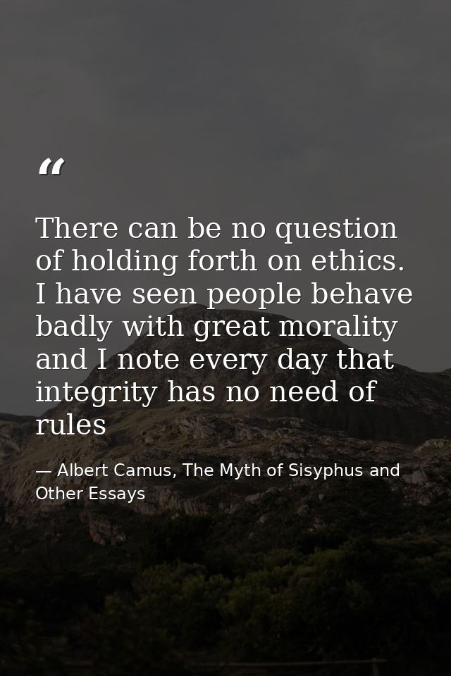 There can be no question of holding forth on ethics. I have seen people behave badly with great morality and I note ever — Albert Camus, The Myth of Sisyphus and Other Essays