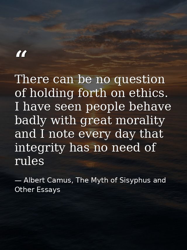 There can be no question of holding forth on ethics. I have seen people behave badly with great morality and I note ever — Albert Camus, The Myth of Sisyphus and Other Essays