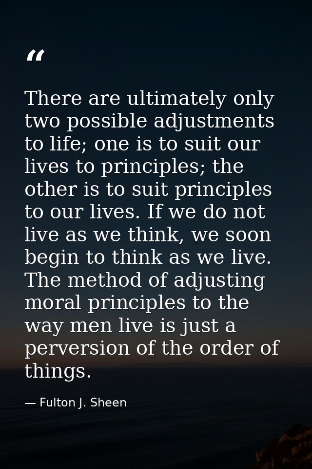 There are ultimately only two possible adjustments to life; one is to suit our lives to principles; the other is to suit — Fulton J. Sheen