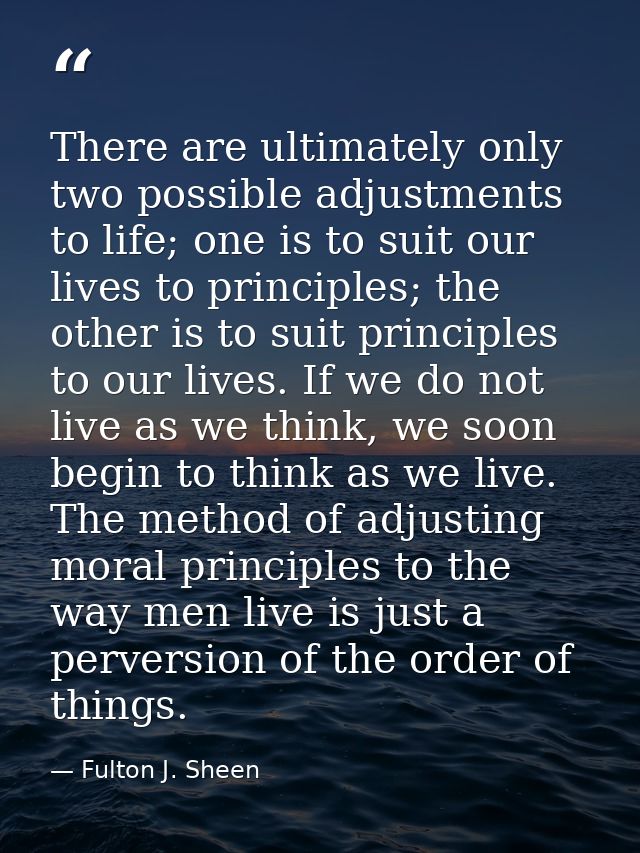 There are ultimately only two possible adjustments to life; one is to suit our lives to principles; the other is to suit — Fulton J. Sheen