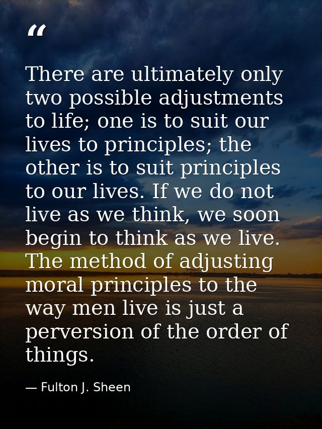 There are ultimately only two possible adjustments to life; one is to suit our lives to principles; the other is to suit — Fulton J. Sheen